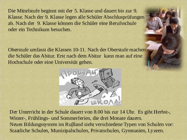 Die Mittelstufe beginnt mit der 5. Klasse und dauert bis zur 9. Klasse. Nach der 9. Klasse legen alle Schüler Abschlusprüfungen ab.  Nach der 9. Klasse könn е n die Schüler eine Berufsschule oder ein Technikum besuchen. Oberstufe umfasst die Klassen 10-11. Nach der Oberstufe machen die Schüler das Abitur. Erst nach dem Abitur  kann man auf eine Hochschule oder eine Universität gehen. Der Unterricht in der Schule dauert von 8.00 bis zur 14 Uhr. Es gibt Herbst-, Winter-, Frühlings- und Sommerferien, die drei Monate dauern. Neues Bildungssystem im Ruβland sieht verschiedene Typen von Schulen vor: Staatliche Schulen, Munizipalschulen, Privatschulen, Gymnasien, Lyzeen.   
