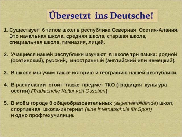1. Существует 6 типов школ в республике Северная Осетия-Алания.  Это начальная школа, средняя школа, старшая школа,  специальная школа, гимназия, лицей.  2. Учащиеся нашей республики изучают в школе три языка: родной  (осетинский), русский,  иностранный (английский или немецкий).  3 .  В школе мы учим также историю и географию нашей республики.  4. В расписании стоит также предмет ТКО (традиция культура  осетин)  (Traditionelle Kultur von Ossetien )  5. В моём городе 8 общеобразовательных (allgemeinbildende )  школ,   спортивная  школа-интернат ( eine Internatschule für Sport)  и одно профтехучилище.   
