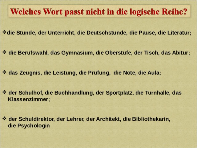 die Stunde, der Unterricht, die Deutschstunde, die Pause,  die Literatur;    die Berufswahl, das Gymnasium, die Oberstufe, der Tisch, das Abitur;    das Zeugnis, die Leistung, die Prüfung, die Note, die Aula;    der Schulhof, die Buchhandlung, der Sportplatz, die Turnhalle, das  Klassenzimmer;    der Schuldirektor, der Lehrer, der Architekt, die Bibliothekarin,  die Psychologin  