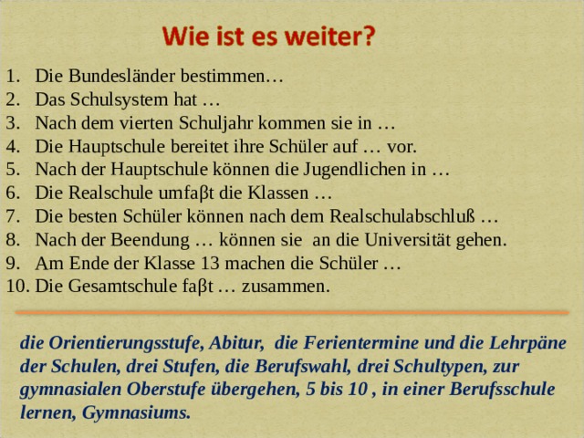 Die Bundesl ä nder bestimmen… Das Schulsystem hat … Nach dem vierten Schuljahr kommen sie in … Die Hauptschule bereitet ihre Schüler auf … vor. Nach der Hauptschule können die Jugendlichen in … Die Realschule umfa β t die Klassen … Die besten Schüler können nach dem Realschulabschluß … Nach der Beendung … können sie an die Universität gehen. Am Ende der Klasse 13 machen die Schüler … Die Gesamtschule fa β t … zusammen. die Orientierungsstufe, Abitur, die Ferientermine und die Lehrpäne der Schulen, drei Stufen, die Berufswahl,  drei Schultypen, zur gymnasialen Oberstufe übergehen,  5 bis 10 , in einer Berufsschule lernen, Gymnasiums. 