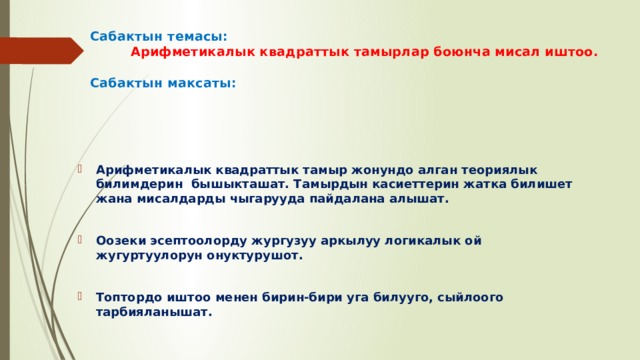 Сабактын темасы:   Арифметикалык квадраттык тамырлар боюнча мисал иштоо.   Сабактын максаты: Арифметикалык квадраттык тамыр жонундо алган теориялык билимдерин бышыкташат. Тамырдын касиеттерин жатка билишет жана мисалдарды чыгарууда пайдалана алышат.  Оозеки эсептоолорду жургузуу аркылуу логикалык ой жугуртуулорун онуктурушот.  Топтордо иштоо менен бирин-бири уга билууго, сыйлоого тарбияланышат.   