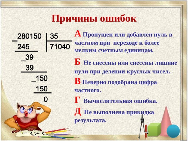 Причины ошибок А Пропущен или добавлен нуль в частном при переходе к более мелким счетным единицам. Б  Не снесены или снесены лишние нули при делении круглых чисел. В Неверно подобрана цифра частного. Г Вычислительная ошибка. Д Не выполнена прикидка результата.