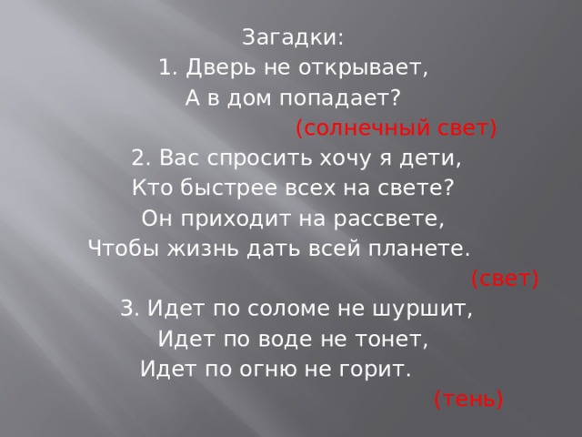 Загадки: 1. Дверь не открывает, А в дом попадает? (солнечный свет)    2. Вас спросить хочу я дети, Кто быстрее всех на свете? Он приходит на рассвете, Чтобы жизнь дать всей планете. (свет)    3. Идет по соломе не шуршит, Идет по воде не тонет, Идет по огню не горит.  (тень)  