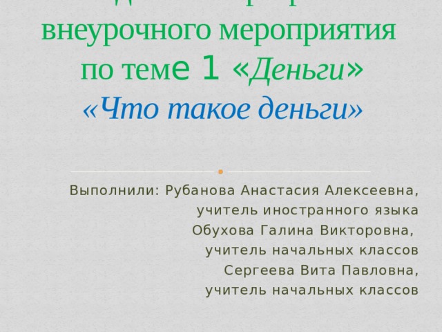 Методическая разработка внеурочного мероприятия  по тем е 1 « Деньги »  «Что такое деньги» Выполнили: Рубанова Анастасия Алексеевна, учитель иностранного языка  Обухова Галина Викторовна, учитель начальных классов Сергеева Вита Павловна,  учитель начальных классов 