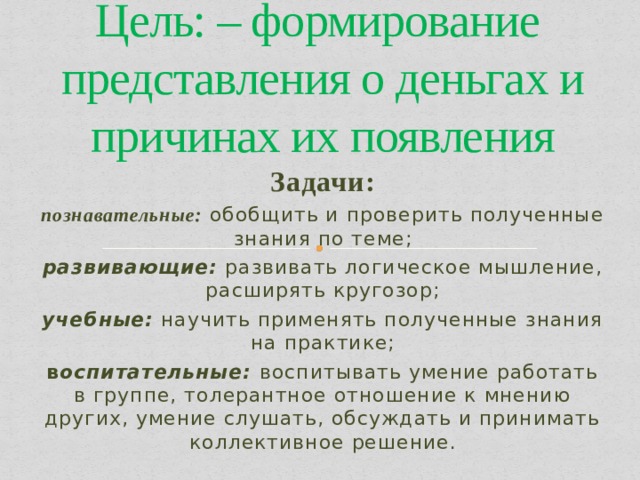Цель: – формирование представления о деньгах и причинах их появления Задачи: познавательные: обобщить и проверить полученные знания по теме; развивающие: развивать логическое мышление, расширять кругозор; учебные: научить применять полученные знания на практике; в оспитательные:  воспитывать умение работать в группе, толерантное отношение к мнению других, умение слушать, обсуждать и принимать коллективное решение. 