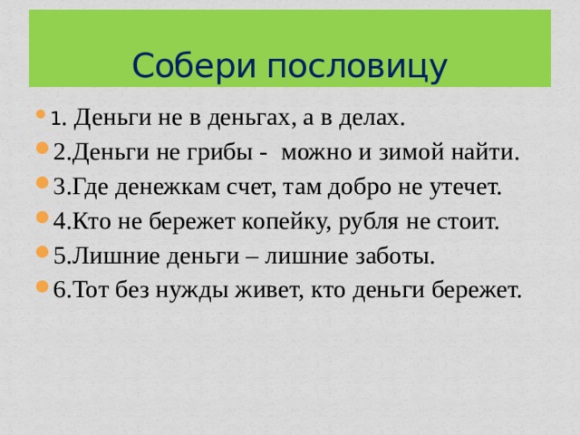 Собери пословицу 1 . Деньги не в деньгах, а в делах. 2.Деньги не грибы - можно и зимой найти. 3.Где денежкам счет, там добро не утечет. 4.Кто не бережет копейку, рубля не стоит. 5.Лишние деньги – лишние заботы. 6.Тот без нужды живет, кто деньги бережет. 