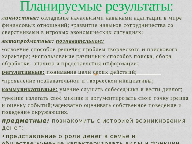 Планируемые результаты: личностные: овладение начальными навыками адаптации в мире финансовых отношений; •развитие навыков сотрудничества со сверстниками в игровых экономических ситуациях; метапредметные: познавательные: • освоение способов решения проблем творческого и поискового характера; •использование различных способов поиска, сбора, обработки, анализа и представления информации; регулятивные: понимание цели своих действий; • проявление познавательной и творческой инициативы; коммуникативные: умение слушать собеседника и вести диалог; • умение излагать своё мнение и аргументировать свою точку зрения и оценку событий;•адекватно оценивать собственное поведение и поведение окружающих. предметные: познакомить с историей возникновения денег; • представление о роли денег в семье и обществе;•умение характеризовать виды и функции денег. 