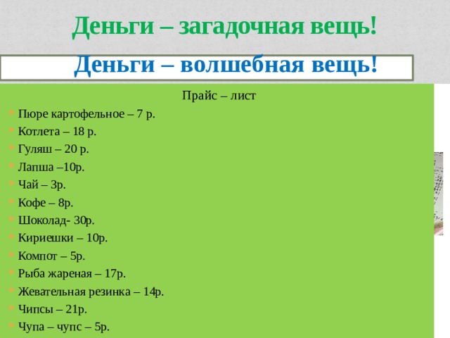 Деньги – загадочная вещь!  Деньги – волшебная вещь! Деньги – волшебная вещь! Прайс – лист Пюре картофельное – 7 р. Котлета – 18 р. Гуляш – 20 р. Лапша –10р. Чай – 3р. Кофе – 8р. Шоколад- 30р. Кириешки – 10р. Компот – 5р. Рыба жареная – 17р. Жевательная резинка – 14р. Чипсы – 21р. Чупа – чупс – 5р. 