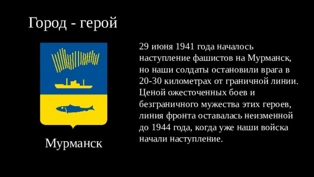 Город - герой 29 июня 1941 года началось наступление фашистов на Мурманск, но наши солдаты остановили врага в 20-30 километрах от граничной линии. Ценой ожесточенных боев и безграничного мужества этих героев, линия фронта оставалась неизменной до 1944 года, когда уже наши войска начали наступление. Мурманск 