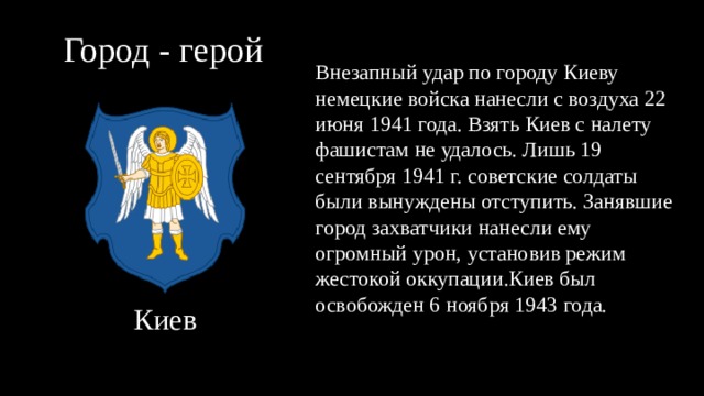 Город - герой Внезапный удар по городу Киеву немецкие войска нанесли с воздуха 22 июня 1941 года. Взять Киев с налету фашистам не удалось. Лишь 19 сентября 1941 г. советские солдаты были вынуждены отступить. Занявшие город захватчики нанесли ему огромный урон, установив режим жестокой оккупации.Киев был освобожден 6 ноября 1943 года. Киев 