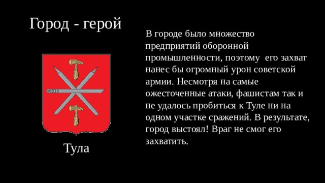 Город - герой В городе было множество предприятий оборонной промышленности, поэтому его захват нанес бы огромный урон советской армии. Несмотря на самые ожесточенные атаки, фашистам так и не удалось пробиться к Туле ни на одном участке сражений. В результате, город выстоял! Враг не смог его захватить. Тула 