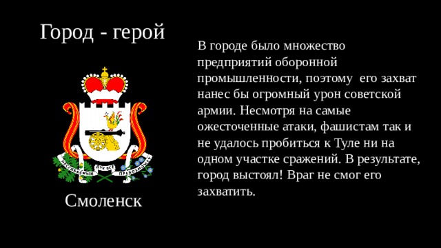 Город - герой В городе было множество предприятий оборонной промышленности, поэтому его захват нанес бы огромный урон советской армии. Несмотря на самые ожесточенные атаки, фашистам так и не удалось пробиться к Туле ни на одном участке сражений. В результате, город выстоял! Враг не смог его захватить. Смоленск 