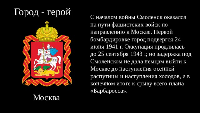 Город - герой С началом войны Смоленск оказался на пути фашистских войск по направлению к Москве. Первой бомбардировке город подвергся 24 июня 1941 г. Оккупация продлилась до 25 сентября 1943 г, но задержка под Смоленском не дала немцам выйти к Москве до наступления осенней распутицы и наступления холодов, а в конечном итоге к срыву всего плана «Барбаросса».  Москва 