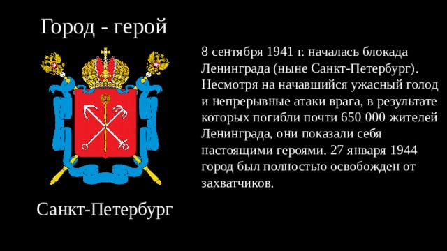Город - герой 8 сентября 1941 г. началась блокада Ленинграда (ныне Санкт-Петербург). Несмотря на начавшийся ужасный голод и непрерывные атаки врага, в результате которых погибли почти 650 000 жителей Ленинграда, они показали себя настоящими героями. 27 января 1944 город был полностью освобожден от захватчиков. Санкт-Петербург 