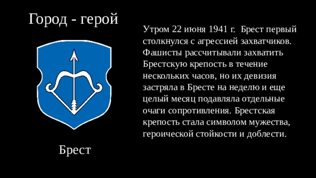 Город - герой Утром 22 июня 1941 г. Брест первый столкнулся с агрессией захватчиков. Фашисты рассчитывали захватить Брестскую крепость в течение нескольких часов, но их девизия застряла в Бресте на неделю и еще целый месяц подавляла отдельные очаги сопротивления. Брестская крепость стала символом мужества, героической стойкости и доблести.  Брест 