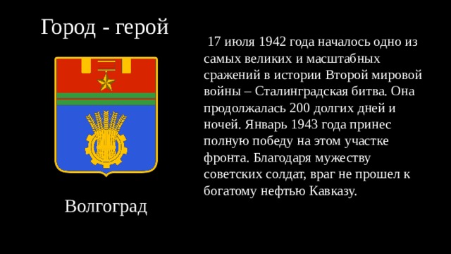 Город - герой  17 июля 1942 года началось одно из самых великих и масштабных сражений в истории Второй мировой войны – Сталинградская битва. Она продолжалась 200 долгих дней и ночей. Январь 1943 года принес полную победу на этом участке фронта. Благодаря мужеству советских солдат, враг не прошел к богатому нефтью Кавказу. Волгоград 