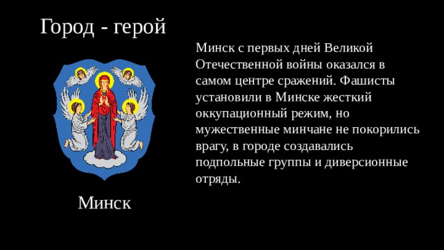 Город - герой Минск с первых дней Великой Отечественной войны оказался в самом центре сражений. Фашисты установили в Минске жесткий оккупационный режим, но мужественные минчане не покорились врагу, в городе создавались подпольные группы и диверсионные отряды. Минск 