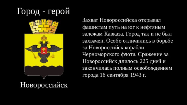 Город - герой Захват Новороссийска открывал фашистам путь на юг к нефтяным залежам Кавказа. Город так и не был захвачен. Особо отличились в борьбе за Новороссийск корабли Черноморского флота. Сражение за Новороссийск длилось 225 дней и закончилась полным освобождением города 16 сентября 1943 г. Новороссийск 
