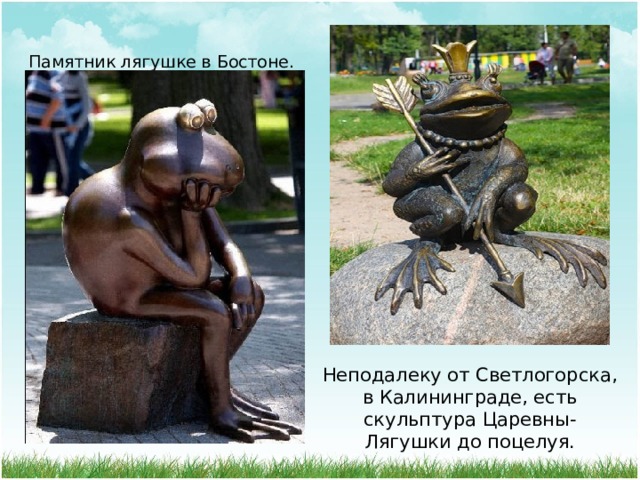 Памятник лягушке в Бостоне. Неподалеку от Светлогорска, в Калининграде, есть скульптура Царевны-Лягушки до поцелуя. 