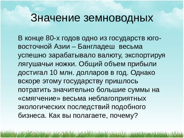 Значение земноводных  В конце 80-х годов одно из государств юго-восточной Азии – Бангладеш весьма успешно зарабатывало валюту, экспортируя лягушачьи ножки. Общий объем прибыли достигал 10 млн. долларов в год. Однако вскоре этому государству пришлось потратить значительно большие суммы на «смягчение» весьма неблагоприятных экологических последствий подобного бизнеса. Как вы полагаете, почему? 