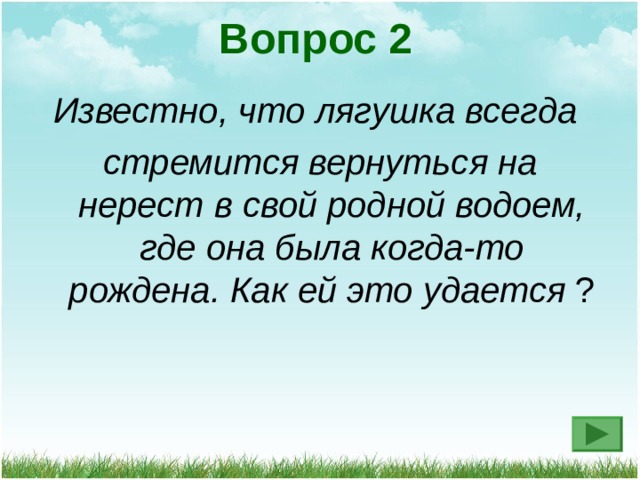 Вопрос 2 Известно, что лягушка всегда стремится вернуться на нерест в свой родной водоем, где она была когда-то рождена. Как ей это удается ? 