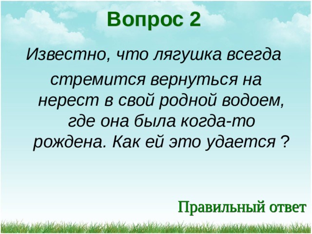 Вопрос 2 Известно, что лягушка всегда стремится вернуться на нерест в свой родной водоем, где она была когда-то рождена. Как ей это удается ? 
