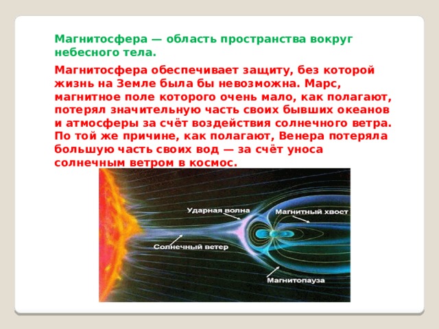 Магнитосфера — область пространства вокруг небесного тела. Магнитосфера обеспечивает защиту, без которой жизнь на Земле была бы невозможна. Марс, магнитное поле которого очень мало, как полагают, потерял значительную часть своих бывших океанов и атмосферы за счёт воздействия солнечного ветра. По той же причине, как полагают, Венера потеряла большую часть своих вод — за счёт уноса солнечным ветром в космос. 
