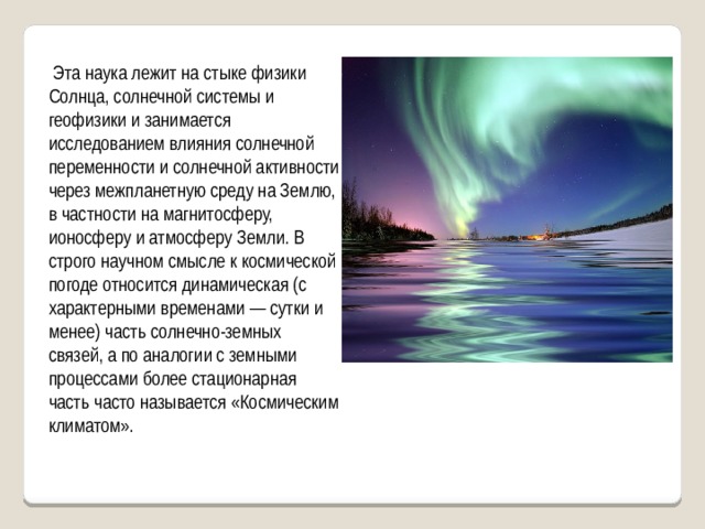  Эта наука лежит на стыке физики Солнца, солнечной системы и геофизики и занимается исследованием влияния солнечной переменности и солнечной активности через межпланетную среду на Землю, в частности на магнитосферу, ионосферу и атмосферу Земли. В строго научном смысле к космической погоде относится динамическая (с характерными временами — сутки и менее) часть солнечно-земных связей, а по аналогии с земными процессами более стационарная часть часто называется «Космическим климатом». 