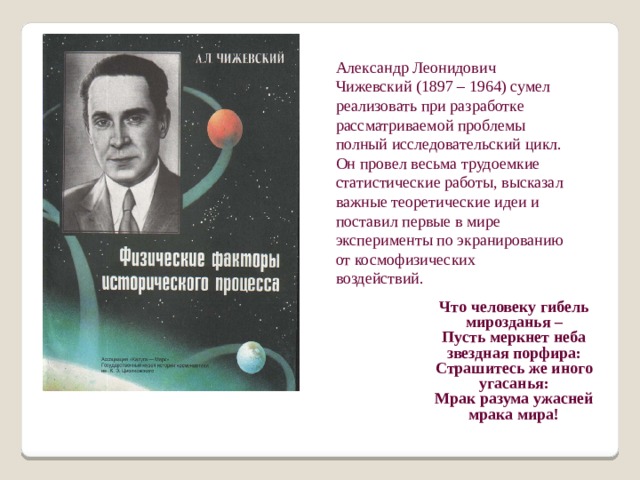 Александр Леонидович Чижевский (1897 – 1964) сумел реализовать при разработке рассматриваемой проблемы полный исследовательский цикл. Он провел весьма трудоемкие статистические работы, высказал важные теоретические идеи и поставил первые в мире эксперименты по экранированию от космофизических воздействий. Что человеку гибель мирозданья – Пусть меркнет неба звездная порфира: Страшитесь же иного угасанья: Мрак разума ужасней мрака мира! 
