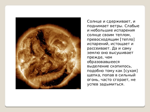 Солнце и сдерживает, и поднимает ветры. Слабые и небольшие испарения солнце своим теплом, превосходящим [тепло] испарений, истощает и рассеивает. Да и саму землю оно высушивает прежде, чем образовавшееся выделение скопилось, подобно тому как [сухая] щепка, попав в сильный огонь, часто сгорает, не успев задымиться. 