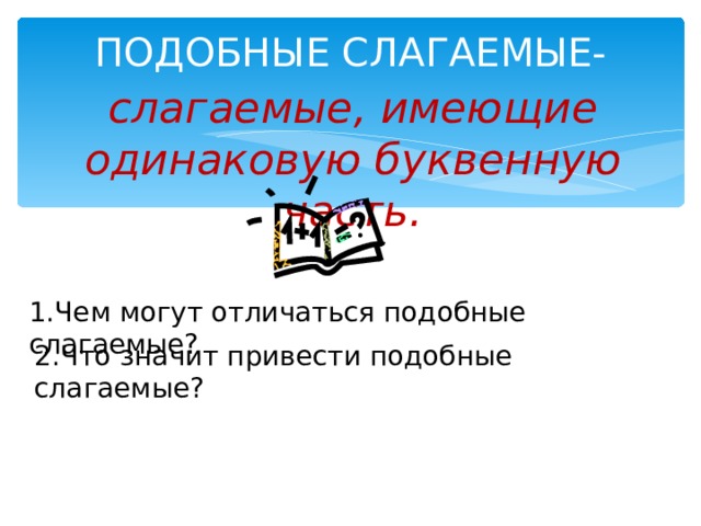 ПОДОБНЫЕ СЛАГАЕМЫЕ-   слагаемые, имеющие одинаковую буквенную часть. 1.Чем могут отличаться подобные слагаемые? 2.Что значит привести подобные слагаемые?  
