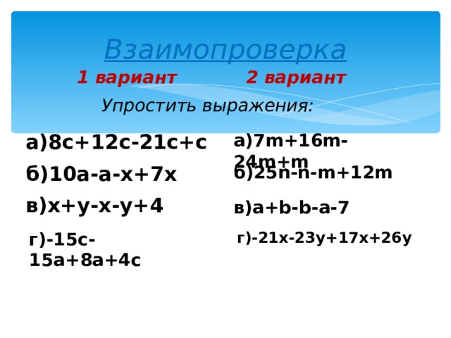 Взаимопроверка 1 вариант 2 вариант Упростить выражения: а)8с+12с-21с+с а)7 m+16m-24m+m б)10а-а-х+7х б)25 n-n-m+12m в)х+у-х-у+4 в) a+b-b-a-7 г)-15с-15а+8а+4с г)-21х-23у+17х+26у  