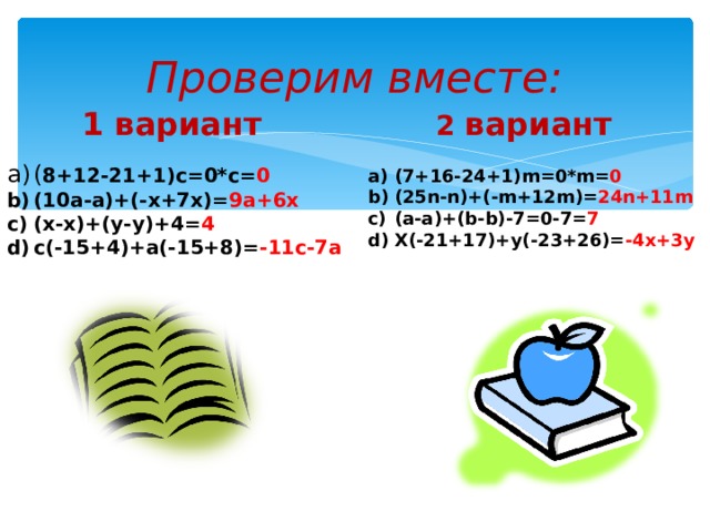 Проверим вместе: 1 вариант 2 вариант ( 8+12-21+1)с=0*с= 0 (10а-а)+(-х+7х)= 9а+6х (х-х)+(у-у)+4= 4 с(-15+4)+а(-15+8)= -11с-7а  (7+16-24+1) m=0*m= 0 (25 n-n )+(- m+12m )= 24 n+11m (а-а)+( b-b )-7=0-7= 7 Х(-21+17)+у(-23+26)= -4х+3у  