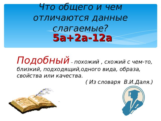 Что общего и чем отличаются данные слагаемые? 5а+2а-12а Подобный – похожий , схожий с чем-то, близкий, подходящий,одного вида, образа, свойства или качества.  ( Из словаря В.И.Даля.)  