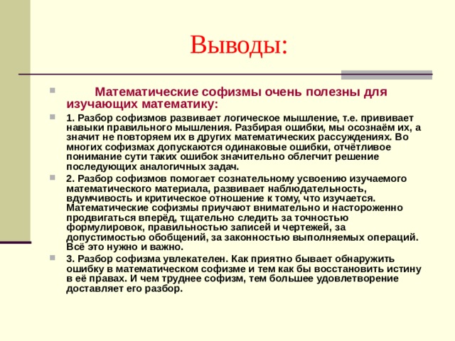 Выводы:  Математические софизмы очень полезны для изучающих математику: 1. Разбор софизмов развивает логическое мышление, т.е. прививает навыки правильного мышления. Разбирая ошибки, мы осознаём их, а значит не повторяем их в других математических рассуждениях. Во многих софизмах допускаются одинаковые ошибки, отчётливое понимание сути таких ошибок значительно облегчит решение последующих аналогичных задач. 2. Разбор софизмов помогает сознательному усвоению изучаемого математического материала, развивает наблюдательность, вдумчивость и критическое отношение к тому, что изучается. Математические софизмы приучают внимательно и настороженно продвигаться вперёд, тщательно следить за точностью формулировок, правильностью записей и чертежей, за допустимостью обобщений, за законностью выполняемых операций. Всё это нужно и важно. 3. Разбор софизма увлекателен. Как приятно бывает обнаружить ошибку в математическом софизме и тем как бы восстановить истину в её правах. И чем труднее софизм, тем большее удовлетворение доставляет его разбор. 