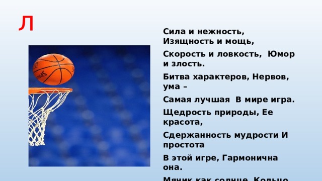 Баскетбол Сила и нежность, Изящность и мощь, Скорость и ловкость, Юмор и злость. Битва характеров, Нервов, ума – Самая лучшая  В мире игра. Щедрость природы, Ее красота, Сдержанность мудрости И простота В этой игре, Гармонична она. Мячик как солнце, Кольцо, как луна. Точность движений, Мысли полет, И напряженье, И верный расчет, Радость, добро И веселый прикол – Все это вместе зовут БАСКЕТБОЛ!  