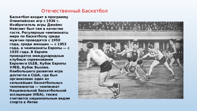 Отечественный Баскетбол Баскетбол входит в программу Олимпийских игр с 1936 г. Изобретатель игры Джеймс Нейсмит был там в качестве гостя. Регулярные чемпионаты мира по баскетболу среди мужчин проводятся с 1950 года, среди женщин — с 1953 года, а чемпионаты Европы — с 1935 года. В Европе проводятся международные клубные соревнования Евролига ULEB, Кубок Европы УЛЕБ, Кубок Вызова. Наибольшего развития игра достигла в США, где был организован один из сильнейших баскетбольных чемпионатов — чемпионат Национальной баскетбольной ассоциации (НБА), также считается национальным видом спорта в Литве 