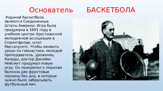  Основатель БАСКЕТБОЛА  Родиной баскетбола являются Соединенные Штаты Америки. Игра была придумана в 1891 году в учебном центре Христианской молодежной ассоциации в Спрингфилде, штат Массачусетс. Чтобы оживить уроки по гимнастике, молодой преподаватель, уроженец Канады, доктор Дисеймс Нейсмит придумал новую игру. Он прикрепил к перилам балкона две фруктовые корзины без дна, в которые нужно было забрасывать футбольный мяч. 
