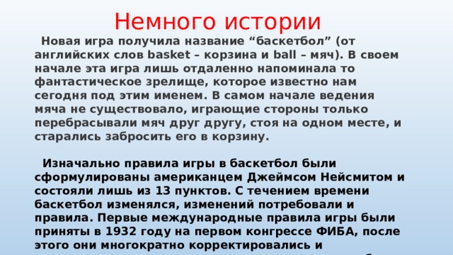  Немного истории  Новая игра получила название “баскетбол” (от английских слов basket – корзина и ball – мяч). В своем начале эта игра лишь отдаленно напоминала то фантастическое зрелище, которое известно нам сегодня под этим именем. В самом начале ведения мяча не существовало, играющие стороны только перебрасывали мяч друг другу, стоя на одном месте, и старались забросить его в корзину.   Изначально правила игры в баскетбол были сформулированы американцем Джеймсом Нейсмитом и состояли лишь из 13 пунктов. С течением времени баскетбол изменялся, изменений потребовали и правила. Первые международные правила игры были приняты в 1932 году на первом конгрессе ФИБА, после этого они многократно корректировались и изменялись, последние значительные изменения были внесены в 1998 и 2004 годах. С 2004 года правила игры остаются неизменными.  