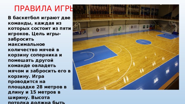 ПРАВИЛА ИГРЫ: В баскетбол играют две команды, каждая из которых состоит из пяти игроков. Цель игры- забросить максимальное количество мячей в корзину соперника и помешать другой команде овладеть мячом и забросить его в корзину. Игра проводится на площадке 28 метров в длину и 15 метров в ширину. Высота потолка должна быть не менее 7 метров. Продолжительность игры 4 периода по 10 минут. Мяч должен иметь форму сферы, вес мяча не менее 567 грамм и не более 650 грамм. 