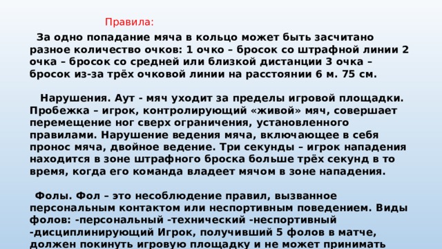  Правила:  За одно попадание мяча в кольцо может быть засчитано разное количество очков: 1 очко – бросок со штрафной линии 2 очка – бросок со средней или близкой дистанции 3 очка – бросок из-за трёх очковой линии на расстоянии 6 м. 75 см.   Нарушения. Аут - мяч уходит за пределы игровой площадки. Пробежка – игрок, контролирующий «живой» мяч, совершает перемещение ног сверх ограничения, установленного правилами. Нарушение ведения мяча, включающее в себя пронос мяча, двойное ведение. Три секунды – игрок нападения находится в зоне штрафного броска больше трёх секунд в то время, когда его команда владеет мячом в зоне нападения.   Фолы. Фол – это несоблюдение правил, вызванное персональным контактом или неспортивным поведением. Виды фолов: -персональный -технический -неспортивный -дисциплинирующий Игрок, получивший 5 фолов в матче, должен покинуть игровую площадку и не может принимать участие в матче. Игрок, получивший дисквалифицирующий фол должен покинуть место проведения матча. 