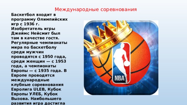 Международные соревнования Баскетбол входит в программу Олимпийских игр с 1936 г. Изобретатель игры Джеймс Нейсмит был там в качестве гостя. Регулярные чемпионаты мира по баскетболу среди мужчин проводятся с 1950 года, среди женщин — с 1953 года, а чемпионаты Европы — с 1935 года. В Европе проводятся международные клубные соревнования Евролига ULEB, Кубок Европы УЛЕБ, Кубок Вызова. Наибольшего развития игра достигла в США, где был организован один из сильнейших баскетбольных чемпионатов — чемпионат Национальной баскетбольной ассоциации (НБА), также считается национальным видом спорта в Литве 