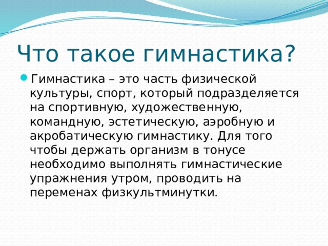 Что такое гимнастика? Гимнастика – это часть физической культуры, спорт, который подразделяется на спортивную, художественную, командную, эстетическую, аэробную и акробатическую гимнастику. Для того чтобы держать организм в тонусе необходимо выполнять гимнастические упражнения утром, проводить на переменах физкультминутки. 