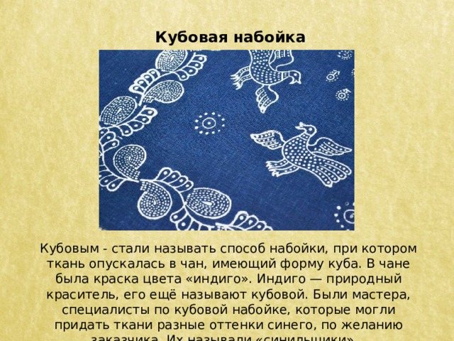 Кубовая набойка Кубовым - стали называть способ набойки, при котором ткань опускалась в чан, имеющий форму куба. В чане была краска цвета «индиго». Индиго — природный краситель, его ещё называют кубовой. Были мастера, специалисты по кубовой набойке, которые могли придать ткани разные оттенки синего, по желанию заказчика. Их называли «синильщики».   