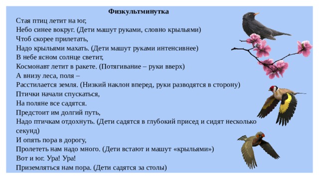 Физкультминутка Стая птиц летит на юг, Небо синее вокруг. (Дети машут руками, словно крыльями) Чтоб скорее прилетать, Надо крыльями махать. (Дети машут руками интенсивнее) В небе ясном солнце светит, Космонавт летит в ракете. (Потягивание – руки вверх) А внизу леса, поля – Расстилается земля. (Низкий наклон вперед, руки разводятся в сторону) Птички начали спускаться, На поляне все садятся. Предстоит им долгий путь, Надо птичкам отдохнуть. (Дети садятся в глубокий присед и сидят несколько секунд) И опять пора в дорогу, Пролететь нам надо много. (Дети встают и машут «крыльями») Вот и юг. Ура! Ура! Приземляться нам пора. (Дети садятся за столы)  
