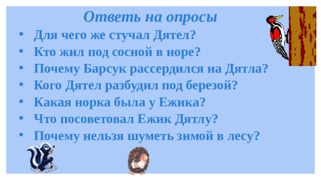 Ответь на опросы Для чего же стучал Дятел? Кто жил под сосной в норе? Почему Барсук рассердился на Дятла? Кого Дятел разбудил под березой? Какая норка была у Ежика? Что посоветовал Ежик Дятлу? Почему нельзя шуметь зимой в лесу? 