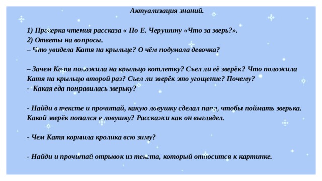 Актуализация знаний.  1) Проверка чтения рассказа « По Е. Черушину «Что за зверь?». 2) Ответы на вопросы. – Что увидела Катя на крыльце? О чём подумала девочка?  – Зачем Катя положила на крыльцо котлетку? Съел ли её зверёк? Что положила Катя на крыльцо второй раз? Съел ли зверёк это угощение? Почему? - Какая еда понравилась зверьку?  - Найди в тексте и прочитай, какую ловушку сделал папа, чтобы поймать зверька. Какой зверёк попался в ловушку? Расскажи как он выглядел.  - Чем Катя кормила кролика всю зиму?  - Найди и прочитай отрывок из текста, который относится к картинке. 