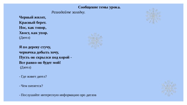 Сообщение темы урока. Разгадайте загадку. Черный жилет, Красный берет. Нос, как топор, Хвост, как упор. (Дятел) Я по дереву стучу, червячка добыть хочу, Пусть он скрылся под корой - Все равно он будет мой!   (Дятел) - Где живет дятел? - Чем питается? - Послушайте интересную информацию про дятлов 