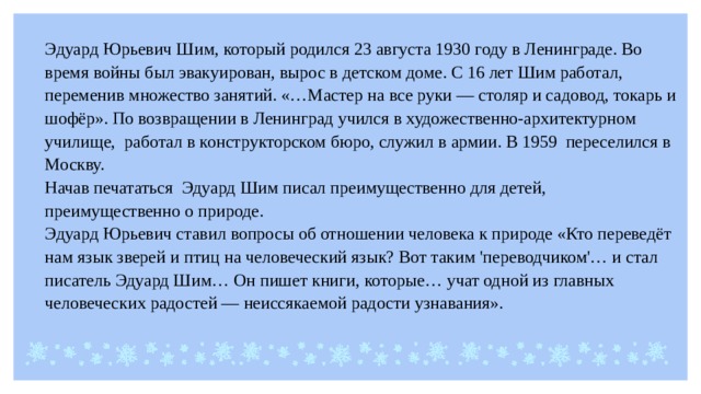 Эдуард Юрьевич Шим, который родился 23 августа 1930 году в Ленинграде. Во время войны был эвакуирован, вырос в детском доме. С 16 лет Шим работал, переменив множество занятий. «…Мастер на все руки — столяр и садовод, токарь и шофёр». По возвращении в Ленинград учился в художественно-архитектурном училище, работал в конструкторском бюро, служил в армии. В 1959 переселился в Москву. Начав печататься Эдуард Шим писал преимущественно для детей, преимущественно о природе. Эдуард Юрьевич ставил вопросы об отношении человека к природе «Кто переведёт нам язык зверей и птиц на человеческий язык? Вот таким 'переводчиком'… и стал писатель Эдуард Шим… Он пишет книги, которые… учат одной из главных человеческих радостей — неиссякаемой радости узнавания». 