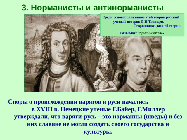 3. Норманисты и антинорманисты Среди основоположников этой теории русский ученый-историк В.Н.Татищев. Сторонников данной теории называют норманистами . Споры о происхождении варягов и руси начались в XVIII в. Немецкие ученые Г.Байер, Г.Миллер утверждали, что варяги-русь – это норманны (шведы) и без них славяне не могли создать своего государства и культуры . 